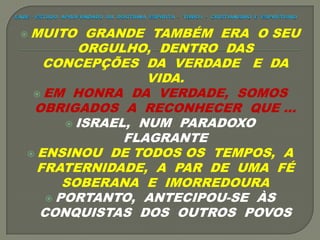  MUITO GRANDE TAMBÉM ERA O SEU
ORGULHO, DENTRO DAS
CONCEPÇÕES DA VERDADE E DA
VIDA.
 EM HONRA DA VERDADE, SOMOS
OBRIGADOS A RECONHECER QUE ...
 ISRAEL, NUM PARADOXO
FLAGRANTE
 ENSINOU DE TODOS OS TEMPOS, A
FRATERNIDADE, A PAR DE UMA FÉ
SOBERANA E IMORREDOURA
 PORTANTO, ANTECIPOU-SE ÀS
CONQUISTAS DOS OUTROS POVOS
 