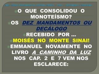 O QUE CONSOLIDOU O
MONOTEÍSMO?
OS DEZ MANDAMENTOS OU
DECÁLOGO
RECEBIDO POR ...
MOISÉS NO MONTE SINAI!
EMMANUEL NOVAMENTE NO
LIVRO A CAMINHO DA LUZ
NOS CAP. 2 E 7 VEM NOS
ESCLARECE:
 