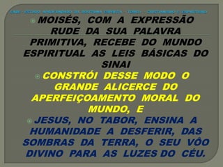  MOISÉS, COM A EXPRESSÃO
RUDE DA SUA PALAVRA
PRIMITIVA, RECEBE DO MUNDO
ESPIRITUAL AS LEIS BÁSICAS DO
SINAI
 CONSTRÓI DESSE MODO O
GRANDE ALICERCE DO
APERFEIÇOAMENTO MORAL DO
MUNDO, E
 JESUS, NO TABOR, ENSINA A
HUMANIDADE A DESFERIR, DAS
SOMBRAS DA TERRA, O SEU VÔO
DIVINO PARA AS LUZES DO CÉU.
 