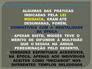 ALGUMAS DAS PRÁTICAS
INDICADAS PELA LEI
MOISAICA, ERAM ATÉ
DESUMANAS, PORÉM,
 COMPATÍVEIS COM A MENTALIDADE
DA ÉPOCA
 APESAR DISTO, MOISÉS TEVE O
MÉRITO DE DIFUNDIR À MULTIDÃO
QUE O SEGUIA NA ÁRDUA
PEREGRINAÇÃO PELO DESERTO,
 VERDADES ESPIRITUAIS ACESSÍVEIS,
NA ÉPOCA, APENAS AOS INDIVÍDUOS
ACEITOS COMO “INICIADOS” NOS
DIFERENTES TEMPLOS RELIGIOSOS
 