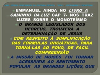  EMMANUEL AINDA NO LIVRO A
CAMINHO DA LUZ CAP 7- NOS TRAZ
LUZES SOBRE O MONOTEÍSMO
 O GRANDE LEGISLADOR DOS
HEBREUS, TROUXERA A
DETERMINAÇÃO DE JESUS
 COM RESPEITO À SIMPLIFICAÇÃO
DAS FÓRMULAS INICIÁTICAS, PARA
TORNÁ-LAS AO POVO, DE FÁCIL
COMPREENSÃO
 A MISSÃO DE MOISÉS FOI TORNAR
ACESSÍVEIS AO SENTIMENTO
POPULAR AS GRANDES LIÇÕES, QUE
 
