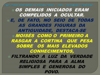 OS DEMAIS INICIADOS ERAM
COMPELIDOS A OCULTAR.
 E, DE FATO, NO SEIO DE TODAS
AS GRANDES FIGURAS DA
ANTIGUIDADE, DESTACA-SE
 MOISÉS COMO O PRIMEIRO A
RASGAR A CORTINA QUE PESA
SOBRE OS MAIS ELEVADOS
CONHECIMENTOS,
 FILTRANDO A LUZ DA VERDADE
RELIGIOSA PARA A ALMA
SIMPLES E GENEROSA DO
POVO.
 