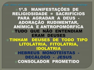  1ª.S MANIFESTAÇÕES DE
RELIGIOSIDADE = SACRIFÍCIOS
PARA AGRADAR A DEUS -
ADORAÇÃO RUDIMENTAR,
ANÍMICA E ANTROPOMÓRFICA
 TUDO QUE NÃO ENTENDIAM
ERAM DEUSES
 TINHAM DEUSES DE TODO TIPO
LITOLATRIA, FITOLATRIA,
IDOLATRIA
 HEBREUS MONOTEÍSTAS -
DECÁLOGO - JESUS
 CONSOLADOR PROMETIDO
 