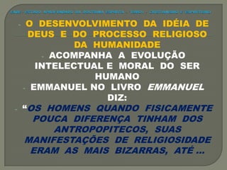 - O DESENVOLVIMENTO DA IDÉIA DE
DEUS E DO PROCESSO RELIGIOSO
DA HUMANIDADE
- ACOMPANHA A EVOLUÇÃO
INTELECTUAL E MORAL DO SER
HUMANO
- EMMANUEL NO LIVRO EMMANUEL
DIZ:
- “OS HOMENS QUANDO FISICAMENTE
POUCA DIFERENÇA TINHAM DOS
ANTROPOPITECOS, SUAS
MANIFESTAÇÕES DE RELIGIOSIDADE
ERAM AS MAIS BIZARRAS, ATÉ ...
 