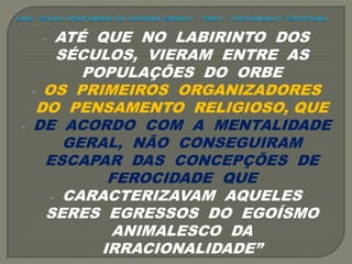 - ATÉ QUE NO LABIRINTO DOS
SÉCULOS, VIERAM ENTRE AS
POPULAÇÕES DO ORBE
- OS PRIMEIROS ORGANIZADORES
DO PENSAMENTO RELIGIOSO, QUE
- DE ACORDO COM A MENTALIDADE
GERAL, NÃO CONSEGUIRAM
ESCAPAR DAS CONCEPÇÕES DE
FEROCIDADE QUE
- CARACTERIZAVAM AQUELES
SERES EGRESSOS DO EGOÍSMO
ANIMALESCO DA
IRRACIONALIDADE”
 