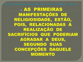 - AS PRIMEIRAS
MANIFESTAÇÕES DE
RELIGIOSIDADE, ESTÃO,
POIS, RELACIONADAS À
REALIZAÇÃO DE
SACRIFÍCIOS QUE PODERIAM
AGRADAR A DEUS,
SEGUNDO SUAS
CONCEPÇÕES DAQUELE
MOMENTO
 