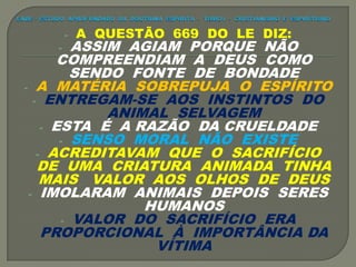 - A QUESTÃO 669 DO LE DIZ:
- ASSIM AGIAM PORQUE NÃO
COMPREENDIAM A DEUS COMO
SENDO FONTE DE BONDADE
- A MATÉRIA SOBREPUJA O ESPÍRITO
- ENTREGAM-SE AOS INSTINTOS DO
ANIMAL SELVAGEM
- ESTA É A RAZÃO DA CRUELDADE
- SENSO MORAL NÃO EXISTE
- ACREDITAVAM QUE O SACRIFÍCIO
DE UMA CRIATURA ANIMADA TINHA
MAIS VALOR AOS OLHOS DE DEUS
- IMOLARAM ANIMAIS DEPOIS SERES
HUMANOS
- VALOR DO SACRIFÍCIO ERA
PROPORCIONAL À IMPORTÂNCIA DA
VÍTIMA
 