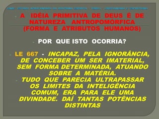 - A IDÉIA PRIMITIVA DE DEUS É DE
NATUREZA ANTROPOMÓRFICA
(FORMA E ATRIBUTOS HUMANOS)
- POR QUE ISTO OCORRIA?
- LE 667 - INCAPAZ, PELA IGNORÂNCIA,
DE CONCEBER UM SER IMATERIAL,
SEM FORMA DETERMINADA, ATUANDO
SOBRE A MATÉRIA.
- TUDO QUE PARECIA ULTRAPASSAR
OS LIMITES DA INTELIGÊNCIA
COMUM, ERA PARA ELE UMA
DIVINDADE. DAÍ TANTAS POTÊNCIAS
DISTINTAS
 