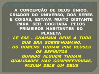 - A CONCEPÇÃO DE DEUS ÚNICO,
CRIADOR DO UNIVERSO, DOS SERES
E COISAS, ESTAVA MUITO DISTANTE
PARA SER COGITADA PELOS
PRIMEIROS HABITANTES DO
PLANETA
- LE 668 - CHAMAVA DEUS A TUDO
QUE ERA SOBRE-HUMANO.
- OS HOMENS TINHAM POR DEUSES
OS ESPÍRITOS
- QUANDO ALGUÉM TINHAM
QUALIDADES NÃO COMPREENDIDAS,
FAZIAM DELE UM DEUS
 