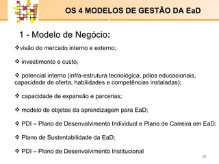 E-LENARNING   visão do mercado interno e externo;  investimento e custo;  potencial interno (infra-estrutura tecnológica, pólos educacionais,  capacidade de oferta, habilidades e competências instaladas); capacidade de expansão e parcerias;  modelo de objetos da aprendizagem para EaD;  PDI – Plano de Desenvolvimento Individual e Plano de Carreira em EaD; Plano de Sustentabilidade da EaD; PDI – Plano de Desenvolvimento Institucional  1 -   Modelo de Negócio : OS 4 MODELOS DE GESTÃO DA EaD  x x 