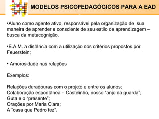 E-LENARNING   MODELOS PSICOPEDAGÓGICOS PARA A EAD Aluno como agente ativo, responsável pela organização de  sua maneira de aprender e consciente de seu estilo de aprendizagem – busca da metacognição. E.A.M. a distância com a utilização dos critérios propostos por Feuerstein; Amorosidade nas relações Exemplos: Relações duradouras com o projeto e entre os alunos; Colaboração espontânea – Castelinho, nosso “anjo da guarda”; Guta e o “presente”; Orações por Maria Clara; A “casa que Pedro fez”. x x 