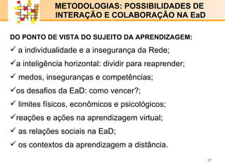 E-LENARNING   METODOLOGIAS: POSSIBILIDADES DE  INTERAÇÃO E COLABORAÇÃO NA EaD DO PONTO DE VISTA DO SUJEITO DA APRENDIZAGEM: a individualidade e a insegurança da Rede; a inteligência horizontal: dividir para reaprender ; medos, inseguranças e competências; os desafios da EaD: como vencer?; limites físicos, econômicos e psicológicos; reações e ações na aprendizagem virtual; as relações sociais na EaD; os contextos da aprendizagem a distância. x x 