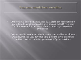  O tutor deve possuir habilidades para criar um planejamento
que estimule a autonomia dos seus alunos. A EaD veio para
facilitar os estudos de quem não tem tempo para o ensino
presencial.
 O tutor auxilia, motiva e cria situações para acolher os alunos.
O aluno, por sua vez, deve ter uma postura ativa, buscando
muitas vezes as respostas para suas próprias dúvidas.
 