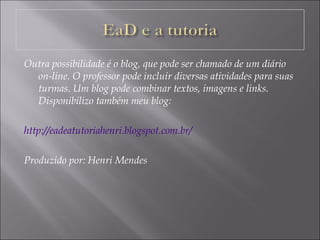 Outra possibilidade é o blog, que pode ser chamado de um diário
on-line. O professor pode incluir diversas atividades para suas
turmas. Um blog pode combinar textos, imagens e links.
Disponibilizo também meu blog:
http://eadeatutoriahenri.blogspot.com.br/
Produzido por: Henri Mendes
 