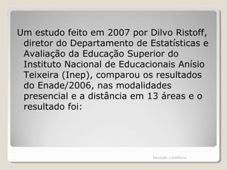 Um estudo feito em 2007 por Dilvo Ristoff,
diretor do Departamento de Estatísticas e
Avaliação da Educação Superior do
Instituto Nacional de Educacionais Anísio
Teixeira (Inep), comparou os resultados
do Enade/2006, nas modalidades
presencial e a distância em 13 áreas e o
resultado foi:
Educação a Distância
 