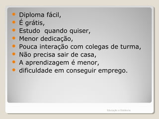 Diploma fácil,
 É grátis,
 Estudo quando quiser,
 Menor dedicação,
 Pouca interação com colegas de turma,
 Não precisa sair de casa,
 A aprendizagem é menor,
 dificuldade em conseguir emprego.
Educação a Distância
 