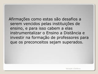 Afirmações como estas são desafios a
serem vencidos pelas instituições de
ensino, e para isso cabem a elas
instrumentalizar o Ensino a Distância e
investir na formação de professores para
que os preconceitos sejam superados.
Educação a Distância
 