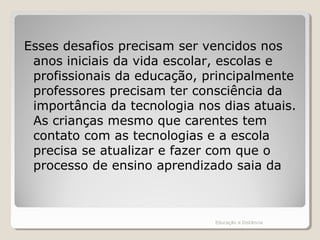 Esses desafios precisam ser vencidos nos
anos iniciais da vida escolar, escolas e
profissionais da educação, principalmente
professores precisam ter consciência da
importância da tecnologia nos dias atuais.
As crianças mesmo que carentes tem
contato com as tecnologias e a escola
precisa se atualizar e fazer com que o
processo de ensino aprendizado saia da
Educação a Distância
 