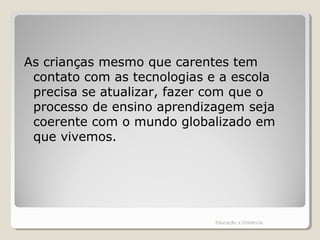 As crianças mesmo que carentes tem
contato com as tecnologias e a escola
precisa se atualizar, fazer com que o
processo de ensino aprendizagem seja
coerente com o mundo globalizado em
que vivemos.
Educação a Distância
 