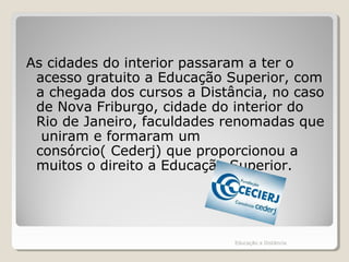As cidades do interior passaram a ter o
acesso gratuito a Educação Superior, com
a chegada dos cursos a Distância, no caso
de Nova Friburgo, cidade do interior do
Rio de Janeiro, faculdades renomadas que
uniram e formaram um
consórcio( Cederj) que proporcionou a
muitos o direito a Educação Superior.
Educação a Distância
 