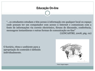 Educação On-line



  “...os estudantes estudam e têm acesso à informação em qualquer local ou espaço
  onde possam ter um computador com acesso à Internet e comunicam com a
  fonte de informações via correio electrónico, fóruns de discussão, conferência,
  mensagens instantâneas e outras formas de comunicação on-line”
                                                    (LENCASTRE, 2008, pág. 02)




O horário, ritmo e ambiente para a
apropriação do conteúdo é definido
individualmente.



                                                Fonte: Google Imagens
 