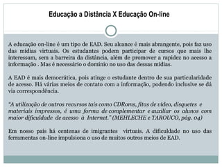 Educação a Distância X Educação On-line


A educação on-line é um tipo de EAD. Seu alcance é mais abrangente, pois faz uso
das mídias virtuais. Os estudantes podem participar de cursos que mais lhe
interessam, sem a barreira da distância, além de promover a rapidez no acesso a
informação . Mas é necessário o domínio no uso das dessas mídias.

A EAD é mais democrática, pois atinge o estudante dentro de sua particularidade
de acesso. Há várias meios de contato com a informação, podendo inclusive se dá
via correspondência.

“A utilização de outros recursos tais como CDRoms, fitas de vídeo, disquetes e
materiais impressos, é uma forma de complementar e auxiliar os alunos com
maior dificuldade de acesso à Internet.” (MEHLECHE e TAROUCO, pág. 04)

Em nosso país há centenas de imigrantes virtuais. A dificuldade no uso das
ferramentas on-line impulsiona o uso de muitos outros meios de EAD.
 