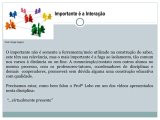 Importante é a Interação




Fonte: Google Imagens



 O importante não é somente a ferramenta/meio utilizado na construção do saber,
 este têm sua relevância, mas o mais importante é a fuga ao isolamento, tão comum
 nos cursos à distância ou on-line. A comunicação/contato com outros alunos no
 mesmo processo, com os professores-tutores, coordenadores de disciplinas e
 demais cooperadores, promoverá sem dúvida alguma uma construção educativa
 com qualidade.

 Precisamos estar, como bem falou o Profº Lobo em um dos vídeos apresentados
 nesta disciplina:

  “...virtualmente presente”
 