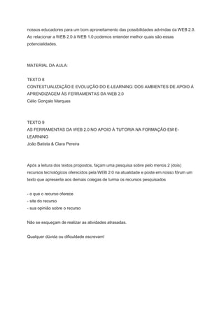 nossos educadores para um bom aproveitamento das possibilidades advindas da WEB 2.0.
Ao relacionar a WEB 2.0 à WEB 1.0 podemos entender melhor quais são essas
potencialidades.




MATERIAL DA AULA:


TEXTO 8
CONTEXTUALIZAÇÃO E EVOLUÇÃO DO E-LEARNING: DOS AMBIENTES DE APOIO À
APRENDIZAGEM ÀS FERRAMENTAS DA WEB 2.0
Célio Gonçalo Marques




TEXTO 9
AS FERRAMENTAS DA WEB 2.0 NO APOIO À TUTORIA NA FORMAÇÃO EM E-
LEARNING
João Batista & Clara Pereira




Após a leitura dos textos propostos, façam uma pesquisa sobre pelo menos 2 (dois)
recursos tecnológicos oferecidos pela WEB 2.0 na atualidade e poste em nosso fórum um
texto que apresente aos demais colegas de turma os recursos pesquisados


- o que o recurso oferece
- site do recurso
- sua opinião sobre o recurso


Não se esqueçam de realizar as atividades atrasadas.


Qualquer dúvida ou dificuldade escrevam!
 