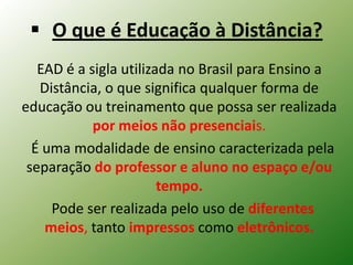  O que é Educação à Distância?
   EAD é a sigla utilizada no Brasil para Ensino a
   Distância, o que significa qualquer forma de
educação ou treinamento que possa ser realizada
            por meios não presenciais.
  É uma modalidade de ensino caracterizada pela
 separação do professor e aluno no espaço e/ou
                        tempo.
     Pode ser realizada pelo uso de diferentes
    meios, tanto impressos como eletrônicos.
 