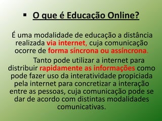  O que é Educação Online?
 É uma modalidade de educação a distância
  realizada via internet, cuja comunicação
  ocorre de forma síncrona ou assíncrona.
        Tanto pode utilizar a internet para
distribuir rapidamente as informações como
 pode fazer uso da interatividade propiciada
  pela internet para concretizar a interação
entre as pessoas, cuja comunicação pode se
  dar de acordo com distintas modalidades
                comunicativas.
 