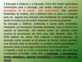 A Educação à Distância e a Educação Online têm trazido significativas
contribuições para a educação, pois ambas utilização os recursos
tecnológicos na se buscar          pelo conhecimento. Elas permitem
flexibilidade de horários, pois a distância entre os aluno e o professor
pode ser espacial e/ou temporal. Esta flexibilidade dá oportunidade de
estudo há muitos que não podem frequentar uma escola presencial.
Na educação a distância, professores e alunos estão conectados,
interligados, por tecnologias chamadas telemáticas, como a internet e em
especial as hipermídias, mas também podem ser utilizados outros
recursos de comunicação, tais como carta, rádio, televisão, vídeo, CD-
ROM, telefone, fax, celular, iPod, notebook e material impresso , na
educação online conexão se dá através da internet. Ambas permitem
uma interação entre os envolvidos no processo ensino-aprendizagem e
procuram prover a busca pelo conhecimento de forma autônoma .
A implantar a EaD ou a EOL é importante estar atento para seis itens
considerados primordiais, sendo eles: a instituição, o planejamento,
projeto pedagógico, aspectos tecnológicos, o professor- tutor e os
alunos.
 