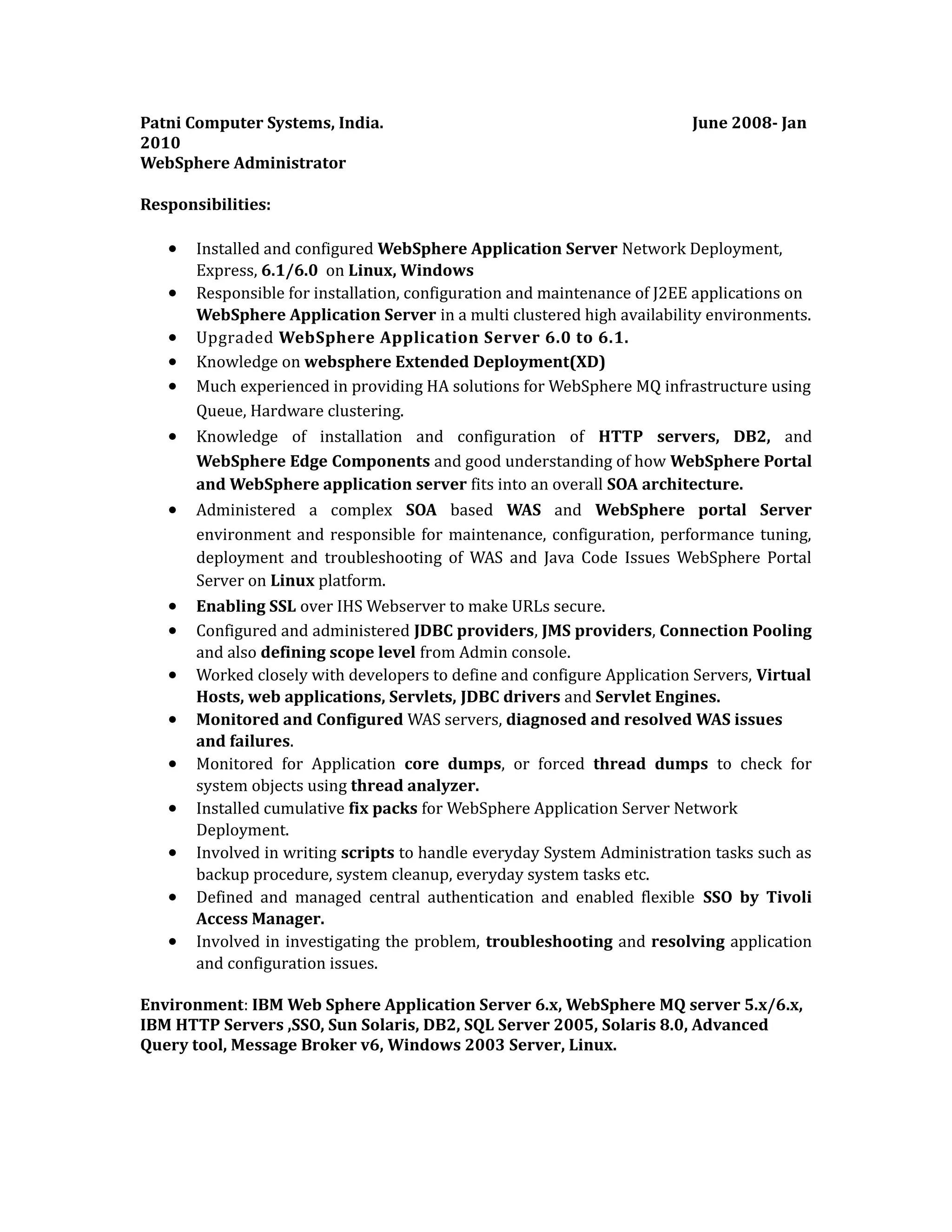 Patni Computer Systems, India. June 2008- Jan
2010
WebSphere Administrator
Responsibilities:
• Installed and configured WebSphere Application Server Network Deployment,
Express, 6.1/6.0 on Linux, Windows
• Responsible for installation, configuration and maintenance of J2EE applications on
WebSphere Application Server in a multi clustered high availability environments.
• Upgraded WebSphere Application Server 6.0 to 6.1.
• Knowledge on websphere Extended Deployment(XD)
• Much experienced in providing HA solutions for WebSphere MQ infrastructure using
Queue, Hardware clustering.
• Knowledge of installation and configuration of HTTP servers, DB2, and
WebSphere Edge Components and good understanding of how WebSphere Portal
and WebSphere application server fits into an overall SOA architecture.
• Administered a complex SOA based WAS and WebSphere portal Server
environment and responsible for maintenance, configuration, performance tuning,
deployment and troubleshooting of WAS and Java Code Issues WebSphere Portal
Server on Linux platform.
• Enabling SSL over IHS Webserver to make URLs secure.
• Configured and administered JDBC providers, JMS providers, Connection Pooling
and also defining scope level from Admin console.
• Worked closely with developers to define and configure Application Servers, Virtual
Hosts, web applications, Servlets, JDBC drivers and Servlet Engines.
• Monitored and Configured WAS servers, diagnosed and resolved WAS issues
and failures.
• Monitored for Application core dumps, or forced thread dumps to check for
system objects using thread analyzer.
• Installed cumulative fix packs for WebSphere Application Server Network
Deployment.
• Involved in writing scripts to handle everyday System Administration tasks such as
backup procedure, system cleanup, everyday system tasks etc.
• Defined and managed central authentication and enabled flexible SSO by Tivoli
Access Manager.
• Involved in investigating the problem, troubleshooting and resolving application
and configuration issues.
Environment: IBM Web Sphere Application Server 6.x, WebSphere MQ server 5.x/6.x,
IBM HTTP Servers ,SSO, Sun Solaris, DB2, SQL Server 2005, Solaris 8.0, Advanced
Query tool, Message Broker v6, Windows 2003 Server, Linux.
 