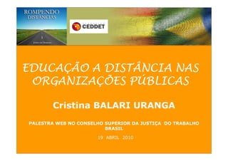 EDUCAÇÃO A DISTÂNCIA NAS
 ORGANIZAÇÕES PÚBLICAS

       Cristina BALARI URANGA
PALESTRA WEB NO CONSELHO SUPERIOR DA JUSTIÇA DO TRABALHO
                         BRASIL

                      19 ABRIL 2010
 
