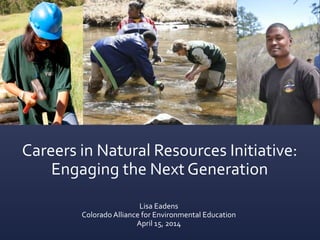 Careers in Natural Resources Initiative:
Engaging the Next Generation
Lisa Eadens
Colorado Alliance for Environmental Education
April 15, 2014
 