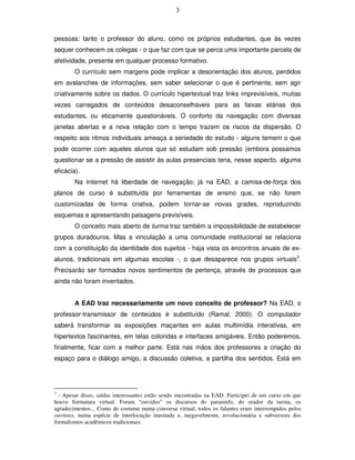 3



pessoas: tanto o professor do aluno, como os próprios estudantes, que às vezes
sequer conhecem os colegas - o que faz com que se perca uma importante parcela de
afetividade, presente em qualquer processo formativo.
        O currículo sem margens pode implicar a desorientação dos alunos, perdidos
em avalanches de informações, sem saber selecionar o que é pertinente, sem agir
criativamente sobre os dados. O currículo hipertextual traz links imprevisíveis, muitas
vezes carregados de conteúdos desaconselháveis para as faixas etárias dos
estudantes, ou eticamente questionáveis. O conforto da navegação com diversas
janelas abertas e a nova relação com o tempo trazem os riscos da dispersão. O
respeito aos ritmos individuais ameaça a seriedade do estudo - alguns temem o que
pode ocorrer com aqueles alunos que só estudam sob pressão (embora possamos
questionar se a pressão de assistir às aulas presenciais teria, nesse aspecto, alguma
eficácia).
        Na Internet há liberdade de navegação; já na EAD, a camisa-de-força dos
planos de curso é substituída por ferramentas de ensino que, se não forem
customizadas de forma criativa, podem tornar-se novas grades, reproduzindo
esquemas e apresentando paisagens previsíveis.
        O conceito mais aberto de turma traz também a impossibilidade de estabelecer
grupos duradouros. Mas a vinculação a uma comunidade institucional se relaciona
com a constituição da identidade dos sujeitos - haja vista os encontros anuais de ex-
alunos, tradicionais em algumas escolas -, o que desaparece nos grupos virtuais3.
Precisarão ser formados novos sentimentos de pertença, através de processos que
ainda não foram inventados.


        A EAD traz necessariamente um novo conceito de professor? Na EAD, o
professor-transmissor de conteúdos é substituído (Ramal, 2000). O computador
saberá transformar as exposições maçantes em aulas multimídia interativas, em
hipertextos fascinantes, em telas coloridas e interfaces amigáveis. Então poderemos,
finalmente, ficar com a melhor parte. Está nas mãos dos professores a criação do
espaço para o diálogo amigo, a discussão coletiva, a partilha dos sentidos. Está em




3
  - Apesar disso, saídas interessantes estão sendo encontradas na EAD. Participei de um curso em que
houve formatura virtual. Foram “ouvidos” os discursos do paraninfo, do orador da turma, os
agradecimentos... Como de costume numa conversa virtual, todos os falantes eram interrompidos pelos
ouvintes, numa espécie de interlocução inusitada e, inegavelmente, revolucionária e subversora dos
formalismos acadêmicos tradicionais.
 