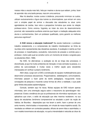 4



nossas mãos a escola mais feliz, feita por mestres e alunos que saibam, juntos, fazer
do aprender não uma tarefa penosa, mas sim uma aventura.
       Mas há desafios: muitos cursos à distância, procurando minimizar os custos,
utilizam exclusivamente a figura dos tutores ou dinamizadores, que entram em cena
com o simples papel de animar a discussão dos estudantes ou atuar como
agendadores de tarefas. Isso retira a perspectiva formativa que existe na relação
professor-aluno. Como ensinou Vygotsky ao tratar da zona de desenvolvimento
proximal, são necessários auxiliares externos que façam a mediação adequada entre
alunos e conhecimentos. Sem um professor qualificado, como garantir os melhores
percursos cognitivos?


       A EAD renova a educação tradicional? Na escola tradicional, o professor
trabalha isoladamente, e a compreensão de trabalho interdisciplinar se limita às
reuniões entre representantes das disciplinas escolares. A avaliação é restrita ao final
do processo; é massificadora, excludente, instrumento de pressão e controle para o
professor, motivo pelo qual se constitui como um momento de tensão e angústia para
os estudantes (Klein, 1998).
       Na EAD, há alternativas: a avaliação se dá ao longo dos processos; é
diversificada, já que há muitos ambientes de interação; é mais centrada na pessoa, e a
prática da auto-avaliação é muitas vezes a melhor opção para estudantes
interessados em verificar o próprio rendimento.
       Além disso, surge com a EAD a constituição de equipes multidisciplinares para
desenvolver processos educacionais. Programadores, webdesigners, comunicadores,
informatas passam a fazer parte da tarefa pedagógica, inaugurando novas
concepções de pesquisa e trazendo outras formas de olhar a realidade, o que pode
gerar férteis discussões epistemológicas.
       Contudo, também aqui há riscos. Muitas equipes de EAD incluem apenas
informatas, sem uma orientação segura sobre o mecanismo da aprendizagem não-
presencial. Existe a tendência de que os profissionais de informática reproduzam, nos
aplicativos que criam, o estilo de educação que eles mesmos receberam, na sua
época de estudantes (fenômeno compreensível se estudado a partir da noção de
habitus, de Bourdieu - disposições que nos levam a sentir, fazer e pensar de uma
certa maneira, interiorizadas e incorporadas, em virtude de nossa trajetória social). Os
resultados se refletem em conteúdos pesados, difíceis de serem lidos e assimilados, e
num modelo transmissivo de educação, no qual a interatividade é reduzida ao clicar do
 