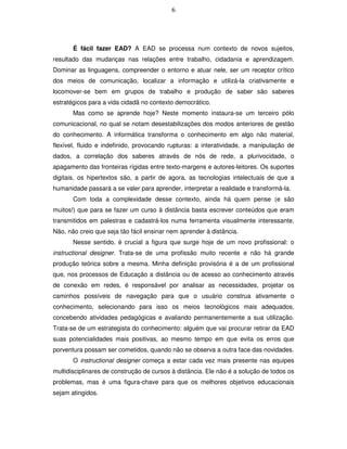 6




       É fácil fazer EAD? A EAD se processa num contexto de novos sujeitos,
resultado das mudanças nas relações entre trabalho, cidadania e aprendizagem.
Dominar as linguagens, compreender o entorno e atuar nele, ser um receptor crítico
dos meios de comunicação, localizar a informação e utilizá-la criativamente e
locomover-se bem em grupos de trabalho e produção de saber são saberes
estratégicos para a vida cidadã no contexto democrático.
       Mas como se aprende hoje? Neste momento instaura-se um terceiro pólo
comunicacional, no qual se notam desestabilizações dos modos anteriores de gestão
do conhecimento. A informática transforma o conhecimento em algo não material,
flexível, fluido e indefinido, provocando rupturas: a interatividade, a manipulação de
dados, a correlação dos saberes através de nós de rede, a plurivocidade, o
apagamento das fronteiras rígidas entre texto-margens e autores-leitores. Os suportes
digitais, os hipertextos são, a partir de agora, as tecnologias intelectuais de que a
humanidade passará a se valer para aprender, interpretar a realidade e transformá-la.
       Com toda a complexidade desse contexto, ainda há quem pense (e são
muitos!) que para se fazer um curso à distância basta escrever conteúdos que eram
transmitidos em palestras e cadastrá-los numa ferramenta visualmente interessante.
Não, não creio que seja tão fácil ensinar nem aprender à distância.
       Nesse sentido, é crucial a figura que surge hoje de um novo profissional: o
instructional designer. Trata-se de uma profissão muito recente e não há grande
produção teórica sobre a mesma. Minha definição provisória é a de um profissional
que, nos processos de Educação a distância ou de acesso ao conhecimento através
de conexão em redes, é responsável por analisar as necessidades, projetar os
caminhos possíveis de navegação para que o usuário construa ativamente o
conhecimento, selecionando para isso os meios tecnológicos mais adequados,
concebendo atividades pedagógicas e avaliando permanentemente a sua utilização.
Trata-se de um estrategista do conhecimento: alguém que vai procurar retirar da EAD
suas potencialidades mais positivas, ao mesmo tempo em que evita os erros que
porventura possam ser cometidos, quando não se observa a outra face das novidades.
       O instructional designer começa a estar cada vez mais presente nas equipes
multidisciplinares de construção de cursos à distância. Ele não é a solução de todos os
problemas, mas é uma figura-chave para que os melhores objetivos educacionais
sejam atingidos.
 