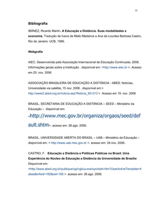 10




Bibliografia

IBÁNEZ, Ricardo Martin. A Educação a Distância. Suas modalidades e
economia. Tradução de Ivana de Mello Medeiros e Ana de Lourdes Barbosa Castro.
Rio de Janeiro: UCB, 1996.


Webgrafia


AIEC. Desenvolvida pela Associação Internacional de Educação Continuada, 2006,
Informações gerais sobre a Instituição . disponível em: <http://www.aiec.br >. Acesso
em 25. nov. 2006


ASSOCIAÇÃO BRASILEIRA DE EDUCAÇÃO A DISTÂNCIA - ABED. Notícias,
Universidade via satélite, 15 nov. 2006 . disponível em:<
http://www2.abed.org.br/noticia.asp?Noticia_ID=213 > Acesso em 19. nov. 2006


BRASIL, SECRETARIA DE EDUCAÇÃO A DISTÂNCIA – SEED – Ministério da
Educação – disponível em:

<http://www.mec.gov.br/organiza/orgaos/seed/def
ault.shtm>. acesso em: 28.ago. 2006.

BRASIL, UNIVERSIDADE ABERTA DO BRASIL – UAB – Ministério da Educação –
disponível em: < http://www.uab.mec.gov.br >. acesso em: 24.nov. 2006.


CASTRO, F. Educação a Distância e Políticas Públicas no Brasil. Uma
Experiência do Núcleo de Educação a Distância da Universidade de Brasília
Disponível em:
<http://www.abed.org.br/publique/cgi/cgilua.exe/sys/start.htm?UserActiveTemplate=4
abed&infoid=165&sid=106 >. acesso em: 28.ago. 2006.
 