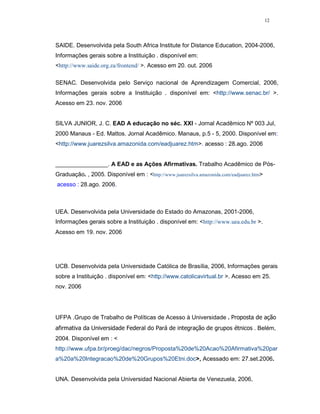 12




SAIDE. Desenvolvida pela South Africa Institute for Distance Education, 2004-2006,
Informações gerais sobre a Instituição . disponível em:
<http://www.saide.org.za/frontend/ >. Acesso em 20. out. 2006

SENAC. Desenvolvida pelo Serviço nacional de Aprendizagem Comercial, 2006,
Informações gerais sobre a Instituição . disponível em: <http://www.senac.br/ >.
Acesso em 23. nov. 2006


SILVA JUNIOR, J. C. EAD A educação no séc. XXI - Jornal Acadêmico Nº 003 Jul,
2000 Manaus - Ed. Mattos. Jornal Acadêmico. Manaus, p.5 - 5, 2000. Disponível em:
<http://www.juarezsilva.amazonida.com/eadjuarez.htm>. acesso : 28.ago. 2006


________________. A EAD e as Ações Afirmativas. Trabalho Acadêmico de Pós-
Graduação. , 2005. Disponível em : <http://www.juarezsilva.amazonida.com/eadjuarez.htm>
acesso : 28.ago. 2006.



UEA. Desenvolvida pela Universidade do Estado do Amazonas, 2001-2006,
Informações gerais sobre a Instituição . disponível em: <http://www.uea.edu.br >.
Acesso em 19. nov. 2006




UCB. Desenvolvida pela Universidade Católica de Brasília, 2006, Informações gerais
sobre a Instituição . disponível em: <http://www.catolicavirtual.br >. Acesso em 25.
nov. 2006




UFPA .Grupo de Trabalho de Políticas de Acesso à Universidade . Proposta de ação
afirmativa da Universidade Federal do Pará de integração de grupos étnicos . Belém,
2004. Disponível em : <
http://www.ufpa.br/proeg/dac/negros/Proposta%20de%20Acao%20Afirmativa%20par
a%20a%20Integracao%20de%20Grupos%20Etni.doc>, Acessado em: 27.set.2006.


UNA. Desenvolvida pela Universidad Nacional Abierta de Venezuela, 2006,
 