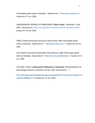 13




Informações gerais sobre a Instituição . disponível em: < http://www.una.edu.ve >.
Acesso em 10. nov. 2006



UNIVERSIDADE FEDERAL DE UBERLÂNDIA. Diário virtual . Uberlândia. 15 set.
2006 . disponível em: <http://www.pagina9.ufu.br/default.asp?link=noticia&id=10223>.
Acesso em 18. Set. 2006




UNISA. Desenvolvida pela University of South Africa, 2006, Informações gerais
sobre a Instituição . disponível em: < http://www.unisa.ac.za > . Acesso em 20. out.
2006


UVA. Desenvolvida pela Universidade Virtual Africana, 2006, Informações gerais
sobre a Instituição . disponível em: <http://www.avu.org/default.asp >. Acesso em 12.
nov. 2006



VILALLBA, Carlos. La Educación a Distancia en Venezuela. Revista Brasileira de
Aprendizagem Aberta e a Distância, 05 dez. 2003. disponível em : <

http://www.abed.org.br/publique/cgi/cgilua.exe/sys/start.htm?UserActiveTemplate=1p
or&infoid=886&sid=71 > Acesso em 16. nov. 2006
 