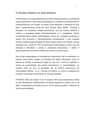 2




4.1 Educação a Distância e as Ações Afirmativas


O Brasil possui uma injusta distribuição de renda e benesses sociais, os indicadores
sociais apresentam a maior parte da população em condições de pobreza/miséria e
consequentemente sem acesso ou acesso muito dificultado a elementos de bem
estar e desenvolvimento social tais como Moradia digna, Saúde,           Emprego e
Educação. Os indicadores também demonstram           que por motivos históricos e
culturais a população Negra (Afro-descendente) é a esmagadora maioria
componente destas classes desprivilegiadas, mesmo em situações econômicas e
sociais mais favoráveis o Afro-descendente (principalmente o mais evidente)
enfrenta quotidianamente situações de discriminação (velada mas eficiente, sempre
camuflada sob o manto do “mito da democracia racial Brasileira”) sendo uma das
principais a dificuldade o acesso a programas educacionais, o acesso é
exponencialmente mais difícil a medida que se eleva o nível de ensino.


Para corrigir desigualdades na sociedade que naturalmente não se resolveriam, ou
levariam muito tempo, existem as chamadas AA (Ações Afirmativas), grupo de
práticas de inclusão (normalmente fixadas por lei) com o intuito de “equilibrar” e
ampliar as oportunidades para grupos discriminados ou desprivilegiados, um
exemplo muito em foco na atualidade são as COTAS étnico-raciais em
Universidades públicas ou no mercado de trabalho, ou ainda os programas de
inclusão e valorização da diversidade em empresas privadas.


PACHECO, 2005, sob o tópico “A cor do campus”, afirma que comparando os dados
do Inep (Questionário Socioeconômico do Exame Nacional de Cursos) com os do
IBGE, é inescapável a conclusão de que a “cor do campus brasileiro” é diferente da
cor de nossa sociedade.
 