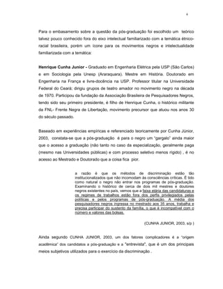 4




Para o embasamento sobre a questão da pós-graduação foi escolhido um teórico
talvez pouco conhecido fora do eixo intelectual familiarizado com a temática étnico-
racial brasileira, porém um ícone para os movimentos negros e intelectualidade
familiarizada com a temática:


Henrique Cunha Junior - Graduado em Engenharia Elétrica pela USP (São Carlos)
e em Sociologia pela Unesp (Araraquara). Mestre em História. Doutorado em
Engenharia na França e livre-docência na USP. Professor titular na Universidade
Federal do Ceará; dirigiu grupos de teatro amador no movimento negro na década
de 1970. Participou da fundação da Associação Brasileira de Pesquisadores Negros,
tendo sido seu primeiro presidente, é filho de Henrique Cunha, o histórico militante
da FNL- Frente Negra de Libertação, movimento precursor que atuou nos anos 30
do século passado.


Baseado em experiências empíricas e referenciado teoricamente por Cunha Júnior,
2003, constata-se que a pós-graduação é para o negro um “gargalo” ainda maior
que o acesso a graduação (não tanto no caso da especialização, geralmente paga
(mesmo nas Universidades públicas) e com processo seletivo menos rígido) , é no
acesso ao Mestrado e Doutorado que a coisa fica pior.


                     a razão é que os métodos de discriminação estão tão
                     institucionalizados que não incomodam às consciências críticas. É tido
                     como natural o negro não entrar nos programas de pós-graduação.
                     Examinando o histórico de cerca de dois mil mestres e doutores
                     negros existentes no país, vemos que a faixa etária das candidaturas e
                     os regimes de trabalhos estão fora dos perfis privilegiados pelas
                     políticas e pelos programas de pós-graduação. A média dos
                     pesquisadores negros ingressa no mestrado aos 35 anos, trabalha e
                     precisa participar do sustento da família, o que é incompatível com o
                     número e valores das bolsas.

                                                             (CUNHA JUNIOR, 2003, s/p )


Ainda segundo CUNHA JUNIOR, 2003, um dos fatores complicadores é a “origem
acadêmica” dos candidatos a pós-graduação e a "entrevista", que é um dos principais
meios subjetivos utilizados para o exercício da discriminação .
 
