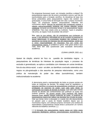 5




                    Os programas favorecem quem, em iniciação cientifica e artigos? Os
                    pesquisadores negros vêm de ensino universitário noturno, que não dá
                    oportunidades para a iniciação científica. As disciplinas de base dos
                    temas pretendidos pelos pesquisadores negros não existem nas
                    graduações. A única fonte de formação tem sido o próprio movimento
                    negro. Os programas rejeitam pesquisadores militantes dos
                    movimentos negros. Bancas de entrevista não conseguem superar a
                    relação patroa-empregada existente nas nossas relações sociais
                    cotidianas, tornando as entrevistas tensas e as pesquisadoras negras
                    antipáticas. Fato mais notado entre as mulheres: "quem é antipático
                    não entra, as negras 'muito da exibida' não entram".

                    Mas, para os que entram, não há orientadores que conheçam os
                    temas, o que alimenta a dificuldade em se ter sucesso na pesquisa no
                    tempo determinado. A universidade brasileira não confessa a sua
                    ignorância nos temas de interesse dos afro-descendentes, sendo que
                    a única responsabilidade do insucesso fica por conta dos
                    pesquisadores negros. O problema é grave, mais grave ainda é que
                    nada disso tem sido questionado pela sociedade democrática
                    acadêmica.

                                                             (CUNHA JUNIOR, 2003, s/p )


Apesar da citação, anterior ter foco na          questão de candidatos negros           a
pesquisadores de temáticas de interesse da população negra, o processo de
exclusão é generalizado, se aplica a candidatos com interesse em outras temáticas
fora do eixo étnico-racial, o autor vai além, ao identificar a exclusão sistemática dos
negros na pós-graduação e dos assuntos de pesquisa relacionados, como uma
prática   de   manutenção     do    poder    das    elites   (eurocêntricas),   também
institucionalizada na academia


                    A democracia prevê a representação de todos os grupos sociais em
                    todas as instâncias de decisão. No estágio atual do capitalismo, a
                    pesquisa científica e os grupos de pesquisadores constituem um grupo
                    privilegiado de exercício do poder, quer pela ação direta na
                    participação nos órgãos de decisão do Estado, quer pela ação indireta
                    através da difusão dos conhecimentos que justificam as ações dos
                    poderes públicos. Os grupos sociais cujos membros não fazem
                    pesquisa ficam alijados dessas instâncias de poder. A ausência de
                    pesquisadores negros tem reflexo nas decisões dos círculos de poder.
                    Vide que temas como a educação e a saúde dos afro-descendentes
                    só passam para a pauta do Estado brasileiro depois que os
                    movimentos negros, com esforços próprios, formaram uma centena de
                    especialistas e pesquisadores nessas áreas e produziram um número
                    relevante de trabalhos científicos. [..]

                    [..] A formação dos pesquisadores negros passa por todos esses
                    obstáculos ideológicos, políticos, preconceituosos, eurocêntricos, de
 