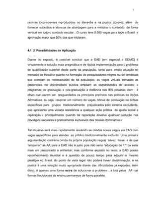 7




racistas inconscientes reproduzidas no dia-a-dia e na prática docente; além        de
fornecer subsídios e técnicas de abordagem para a ministrar o conteúdo de forma
vertical em todo o currículo escolar ; O curso teve 5.000 vagas para todo o Brasil e
aprovação maior que 50% dos que iniciaram.



4.1. 2 Possibilidades de Aplicação


Diante do exposto, é possível concluir que a EAD (em especial a EDMC) é
virtualmente a solução mais pragmática e de rápida implementação para o problema
de qualificação superior desta parte da população, tanto para ampla atuação no
mercado de trabalho quanto na formação de pesquisadores negros ou de temáticas
que atendam as necessidades de tal população, as vagas virtuais somadas as
presenciais na Universidade pública ampliam as possibilidades de acesso, e
programas de graduação e pós-graduação a distância nas IES privadas idem ; é
obvio que devem ser resguardados os princípios previstos nas políticas de Ações
Afirmativas, ou seja, reservar um número de vagas, bônus de pontuação ou bolsas
específicas para grupos tradicionalmente prejudicados pelo sistema excludente,
que apresenta uma viciada resistência a qualquer ação prática de ajuste social e
reparação ( principalmente quando tal reparação envolve qualquer redução nos
privilégios seculares e praticamente exclusivos das classes dominantes).


Tal impasse será mais rapidamente resolvido se criadas novas vagas via EAD com
vagas específicas para atender ao público tradicionalmente excluído. Uma primeira
argumentação contrária (vinda da própria população negra) talvez fosse a de que
“empurrar” as AA para a EAD não é justo pois não seria “educação de 1ª” ou seria
mais um preconceito a enfrentar; mas conforme exposto no texto, a EAD possui
reconhecimento mundial e é questão de pouco tempo para adquirir o mesmo
prestígio no Brasil, do ponto de vista legal não poderá haver discriminação, e na
prática é uma solução muito apropriada diante das dificuldades já expostas, além
disso, é apenas uma forma extra de solucionar o problema , a luta pelas AA nas
formas tradicionais de ensino permanece de forma paralela.
 