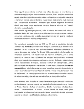 8




Uma segunda argumentação possível, seria a falta de acesso a computadores e
Internet de tais populações tradicionalmente excluídas, mas a economia de recursos
gerada pela não construção de prédios e toda a infra-estrutura necessária para gerar
e manter um número razoável de novas vagas virtuais é obviamente muito maior do
que   a quantidade de recursos        necessária para manter programas de inclusão
digital para estes novos estudantes, portanto bastaria adicionar ao “pacote”
afirmativo a inclusão digital .
Uma terceira argumentação provável, seria a questão da evasão nos cursos a
distância, porém nos mais variados e recentes estudos divulgados sobre a evasão
em cursos a distância, não há dados que comprovem ser em geral a evasão na
modalidade a distância maior que na presencial.


Um exemplo de aplicação viável da EAD nas AA seria a substituição da Ação
Afirmativa do Itamaraty (Ministério das Relações Exteriores) que oferece bolsas
pessoais    de R$ 20.000,00 para Afro-descendentes realizarem preparação ao
exame de acesso do Instituto Rio Branco (IRB), responsável pela formação dos
diplomatas brasileiros. Tal iniciativa tem se mostrado ineficiente, pois o aluno
aprovado no concurso para a bolsa tem que auto-gerir sua preparação através de
plano e contratação de professores particulares, compra de livros e pagamento de
cursos preparatórios e de línguas, resultado : nenhum tem sido aprovado..., talvez
pela dificuldade em organizar a preparação; O ideal seria a criação de uma Escola
preparatória do próprio Itamaraty com cota específica para Afro-descendentes e
acesso automático ao Curso de Diplomata do IRB para os concludentes com êxito
do preparatório, tal curso preparatório feito na modalidade EAD manteria o espírito
da auto-preparação..., tornaria a preparação eficiente, democrática e eficaz .


Outro exemplo, seria na oferta de cursos de especialização, mestrado e doutorado
em temáticas de interesse especial da população afro-descendente, como História
da África , História e Cultura afro-brasileira, Direitos Humanos e relações étnico-
raciais,   Etnomatemática         e outros;   cursos difíceis de serem feitos pelos
interessados se ofertados presencialmente, devido a dispersão por todo o território
nacional (e exterior) e as dificuldades já citadas anteriormente.
 