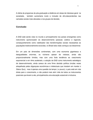 9




A oferta de programas de pós-graduação a distância em áreas de interesse geral na
sociedade,   também aumentaria muito a inclusão de afro-descendentes nas
camadas sociais mais elevadas e nos grupos de decisão.



Conclusão



A EAD está sendo vista no mundo e principalmente nos países emergentes como
instrumento oportunizador do desenvolvimento (pessoal, coletivo e regional),
consequentemente como viabilizador das transformações sociais necessárias as
populações tradicionalmente excluídas, no Brasil esta visão começa a se disseminar.


Em um país de dimensões continentais, com uma economia gigantesca e
desigualdades   enormes,    os   números     apesar   de   vistosos,   ainda    são
proporcionalmente tímidos, mas com uma forte tendência ao crescimento
exponencial e em ritmo acelerado, a adoção da EAD como instrumento estratégico
de desenvolvimento, ainda carece de uma firme decisão política (muitas vezes
atrapalhada pelas oligarquias econômicas e intelectuais que insistem em manter o
Status Quo), mas é apenas uma questão de tempo ( e pouco), o país está em rota
direta para o crescimento, e não poderá mais abrir mão de todos os instrumentos
possíveis que levem a ele, principalmente uma educação acessível e inclusiva.
 