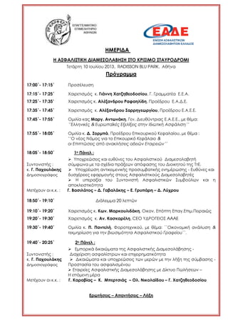 ΗΜΕΡΙ∆Α
Η ΑΣΦΑΛΙΣΤΙΚΗ ∆ΙΑΜΕΣΟΛΑΒΗΣΗ ΣΤΟ ΚΡΙΣΙΜΟ ΣΤΑΥΡΟ∆ΡΟΜΙ
Τετάρτη 10 Ιουλίου 2013, RADISSON BLU PARK, Αθήνα
Πρόγραµµα
17:00΄- 17:15΄ Προσέλευση
17:15΄- 17:25΄ Χαιρετισµός κ. Γιάννη Χατζηθεοδοσίου, Γ. Γραµµατέα Ε.Ε.Α.
17:25΄- 17:35’ Χαιρετισµός κ. Αλέξανδρου Ραφαηλίδη, Προέδρου Ε.Α.∆.Ε.
17:35΄- 17:45΄ Χαιρετισµός κ. Αλέξανδρου Σαρρηγεωργίου, Προέδρου Ε.Α.Ε.Ε.
17:45΄- 17:55΄ Οµιλία κας Μαργ. Αντωνάκη, Γεν. ∆ιευθύντριας Ε.Α.Ε.Ε., µε θέµα:
‘’Ελληνικές & Ευρωπαϊκές Εξελίξεις στην Ιδιωτική Ασφάλιση’’
17:55΄- 18:05΄ Οµιλία κ. ∆. Ζορµπά, Προέδρου Επικουρικού Κεφαλαίου, µε θέµα :
‘’Ο νέος Νόµος για το Επικουρικό Κεφάλαιο &
οι Επιπτώσεις από ανακλήσεις αδειών Εταιρειών’’
18:05΄- 18:50΄ 1ο Πάνελ :
Υποχρεώσεις και ευθύνες του Ασφαλιστικού ∆ιαµεσολαβητή
Συντονιστής : σύµφωνα µε τα σχέδια πράξεων απόφασης του ∆ιοικητού της ΤτΕ.
κ. Γ. Παχουλάκης Υποχρέωση αντικειµενικής προσυµβατικής ενηµέρωσης - Ευθύνες και
∆ηµοσιογράφος δυσχέρειες εφαρµογής στους Ασφαλιστικούς ∆ιαµεσολαβητές
Η υπεραξία του Συντονιστή Ασφαλιστικών Συµβούλων και η
αποκλειστικότητα
Μετέχουν οι κ.κ. : Γ. Βασιλάτος – ∆. Γαβαλάκης – Ε. Γρυπάρη – ∆. Λύχρου
18:50΄- 19:10΄ ∆ιάλειµµα 20 λεπτών
19:10΄- 19:20΄ Χαιρετισµός κ. Κων. Μαρκουλιδάκη, Οικον. Επόπτη Επαγ.Επιµ.Πειραιώς
19:20΄- 19:30΄ Χαιρετισµός κ. Αν. Κασκαρέλη, CEO Υ∆ΡΟΓΕΙΟΣ AAAE
19:30΄- 19:40΄ Οµιλία κ. Π. Παντελή, Φοροτεχνικού, µε θέµα: ΄΄Οικονοµική ανάλυση &
τεκµηρίωση για την βιωσιµότητα Ασφαλιστικού Γραφείου΄΄.
19:40΄- 20:25΄ 2ο Πάνελ :
Εµπορικά δικαιώµατα της Ασφαλιστικής ∆ιαµεσολάβησης -
Συντονιστής : ∆ιαχείριση ασφαλίστρων και επιχειρηµατικότητα
κ. Γ. Παχουλάκης ∆ικαιώµατα και υποχρεώσεις των µερών µε την λήξη της σύµβασης -
∆ηµοσιογράφος Προστασία του ασφαλισµένου
Εταιρείες Ασφαλιστικής ∆ιαµεσολάβησης µε ∆ίκτυο Πωλήσεων –
Η επόµενη µέρα
Μετέχουν οι κ.κ. : Γ. Καραβίας – Κ. Μπερτσιάς – Ολ. Νικολαϊδου – Γ. Χατζηθεοδοσίου
Ερωτήσεις – Απαντήσεις – Λήξη
 