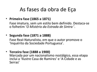 As fases da obra de Eça  Primeira fase (1865 a 1871) Fase imatura, sem um estilo bem definido. Destaca-se o folhetim ‘ O Mistério da Estrada de Sintra  ’. Segunda fase (1871 a 1888) Fase Real-Naturalista, em que o autor promove o ‘Inquérito da Sociedade Portuguesa’. Terceira fase (1888 a 1900) Marcada por um nacionalismo nostálgico, essa etapa inclui a ‘Ilustre Casa de Ramires’ e ‘A Cidade e as Serras’  