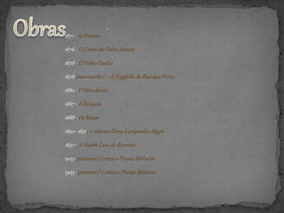 1871 - As Farpas
1876 - O Crime do Padre Amaro
1878 - O Primo Basílio
1878 (manuscrito) – A Tragédia da Rua das Flores
1880 - O Mandarim
1887 - A Relíquia
1888 - Os Maias
1890- 1891( 2 volumes)Uma Campanha Alegre
1897 - A Ilustre Casa de Ramires
1903- póstumo) Contos e Prosas Bárbaras
1903- (póstumo) Contos e Prosas Bárbaras
·
 