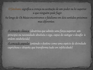 O fatalismo significa a crença ou aceitação de um poder ou lei superior
a que ninguém pode fugir.
Ao longo de Os Maias encontramos o fatalismo em dois sentidos próximos
mas diferentes:
A conceção clássica (doutrina que admite uma força superior, um
princípio ou necessidade absoluta e cega, capaz de castigar o desafio à
ordem estabelecida)
A conceção popular (entende o destino como uma espécie de divindade
caprichosa e déspota que transforma tudo em infelicidade)
 